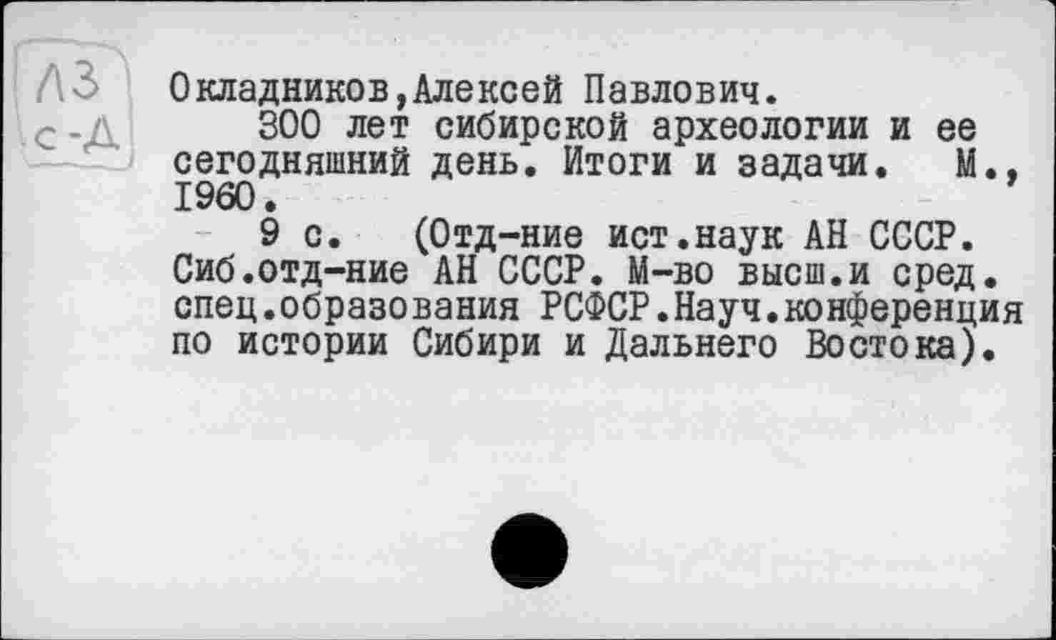 ﻿Окладников,Алексей Павлович.
300 лет сибирской археологии и ее сегодняшний день. Итоги и задачи. М., I960.
9 с. (Отд-ние ист.наук АН СССР. Сиб.отд-ние АН СССР. М-во высш.и сред, спец.образования РСФСР.Науч.конференция по истории Сибири и Дальнего Востока).